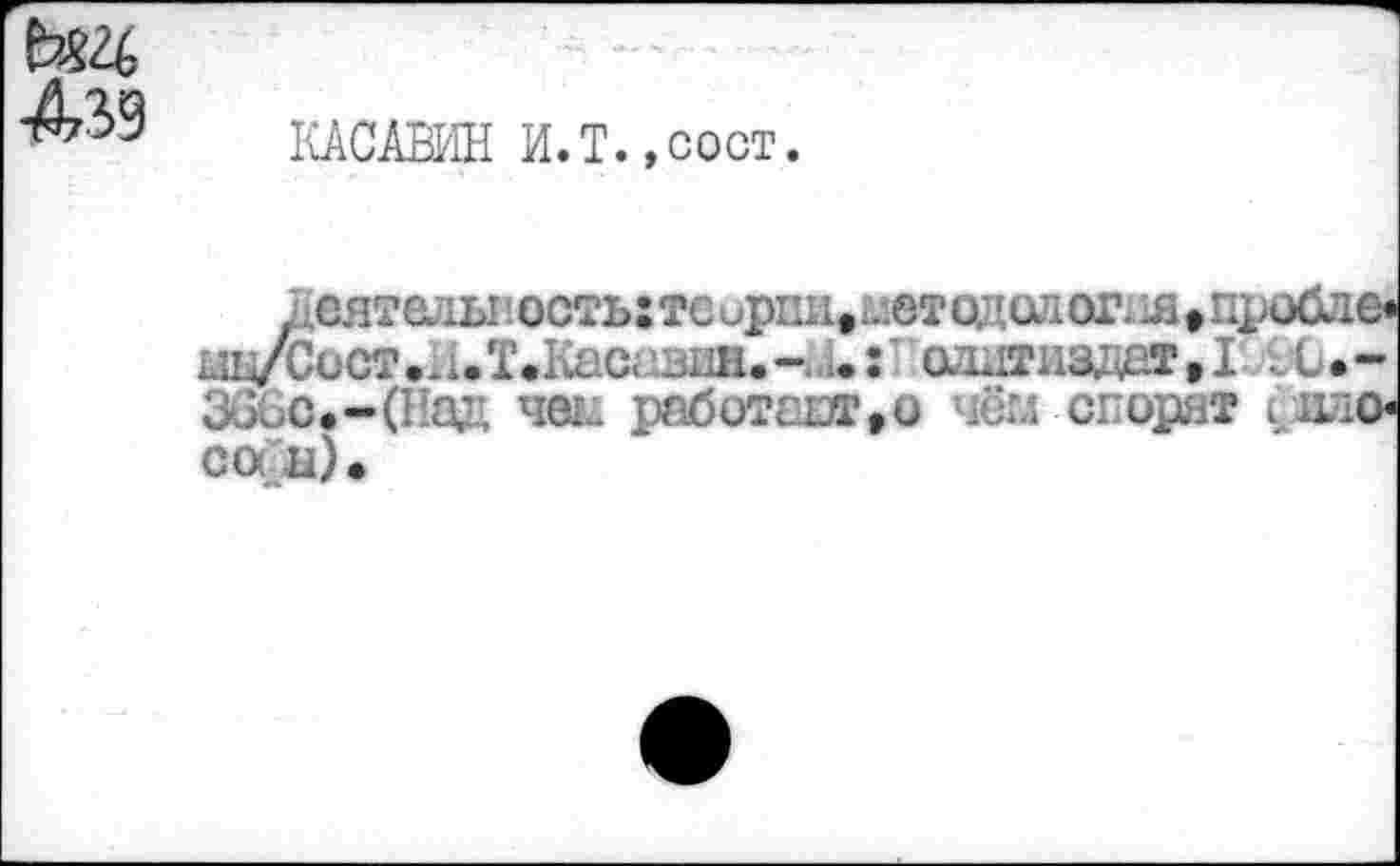 ﻿КАСАВИН И. Т., сост.
Деятельность: тс ириие2летодол огня » проб кш/Сист • и.Т.Касгзин.-U : ' аддтнадет * I t С 36бо.-(Над net; работало чём спорят фа со а) •